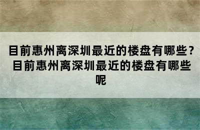 目前惠州离深圳最近的楼盘有哪些？ 目前惠州离深圳最近的楼盘有哪些呢